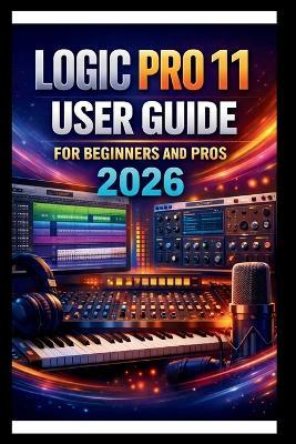 Logic Pro 11 User Guide For Beginners And Pros: Step-by-step manual to creating your first hit with advanced audio tools, intuitive MIDI editing, advanced sound design with Alchemy and Automation. - George S Bogle - cover