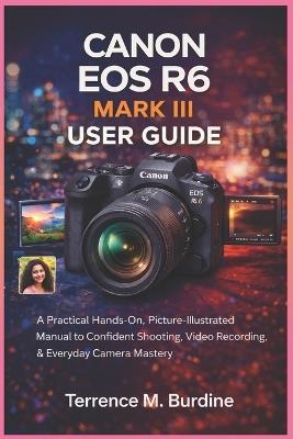 Canon EOS R6 Mark III User Guide: A Practical Hands-On, Picture- Illustrated Manual to Confident Shooting, Video Recording & Everyday Camera Mastery - Terrence M Burdine - cover