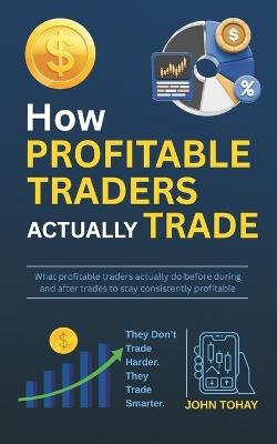 How Profitable Traders Actually Trade: What profitable traders actually do before during and after trades to stay consistently profitable - John Tohay - cover