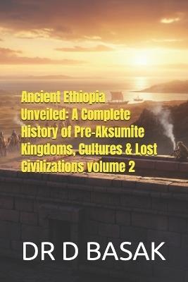 Ancient Ethiopia Unveiled: A Complete History of Pre-Aksumite Kingdoms, Cultures & Lost Civilizations volume 2 - D Basak - cover