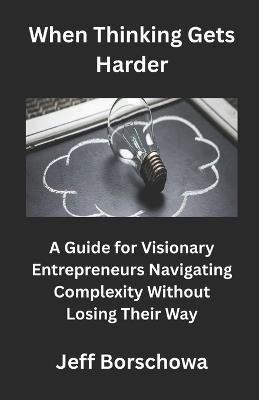 When Thinking Gets Harder: A Guide for Visionary Entrepreneurs Navigating Complexity Without Losing Their Way - Jeff Borschowa - cover