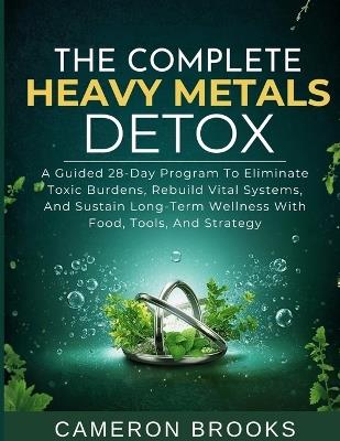 The Complete Heavy Metals Detox: A Guided 28-Day Program To Eliminate Toxic Burdens, Rebuild Vital Systems, And Sustain Long-Term Wellness With Food, Tools, And Strategy - Cameron Brooks - cover