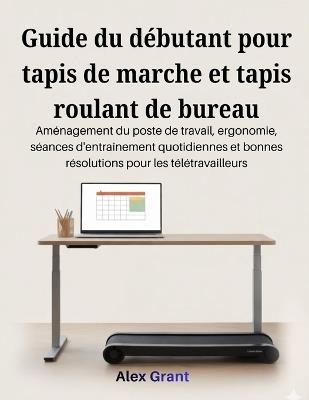 Guide du débutant pour tapis de marche et tapis roulant de bureau: Aménagement du poste de travail, ergonomie, séances d'entraînement quotidiennes et bonnes résolutions pour les télétravailleurs - Alex Grant - cover