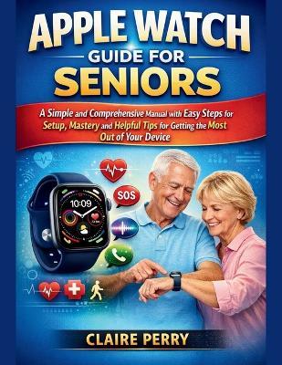 Apple Watch Guide for Seniors: A Simple and Comprehensive Manual with easy steps for setup, mastery and helpful tips for Getting the Most Out of Your Device - Claire Perry - cover