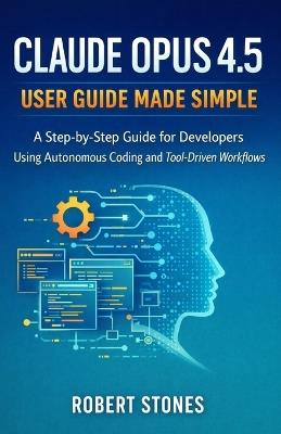 Claude Opus 4.5 User Guide Made Simple: Step-by-Step Instructions for Developers Using Autonomous Coding and Tool-Driven Workflows - Robert Stones - cover
