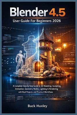 Blender 4.5 User Guide For Beginners 2026: A Complete Step-by-Step Guide to 3D Modeling, Sculpting, Animation, Geometry Nodes, Lighting & Rendering with Real Projects and Practical Workflows - Buck Huxley - cover