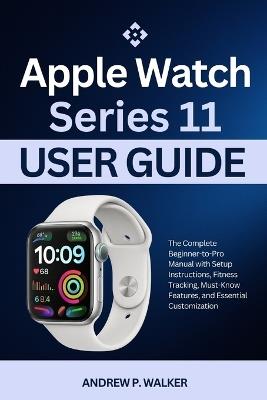 Apple Watch Series 11 User Guide: The Complete Beginner-to-Pro Manual with Setup Instructions, Fitness Tracking, Must-Know Features, and Essential Customization - Andrew P Walker - cover