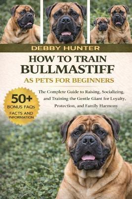 How to Train Bullmastiff as Pets for Beginners: The Complete Guide to Raising, Socializing, and Training the Gentle Giant for Loyalty, Protection, and Family Harmony - Debby Hunter - cover