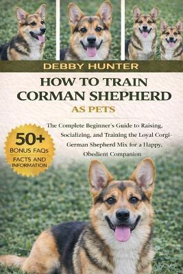 How to Train Corman Shepherd as Pets: The Complete Beginner's Guide to Raising, Socializing, and Training the Loyal Corgi-German Shepherd Mix for a Happy, Obedient Companion - Debby Hunter - cover