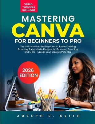Mastering Canva from Beginner to Pro: The Ultimate Step-by-Step User Guide to Creating Stunning Social Media Designs for Business, Branding, and More - Unlock Your Creative Potential - Joseph E Keith - cover
