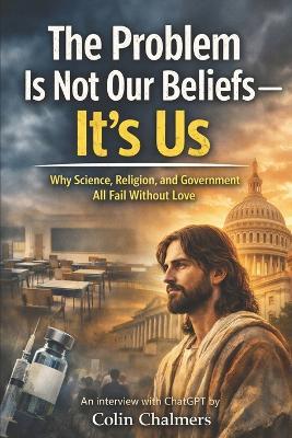 The Problem Is Not Our Beliefs--It's Us: Why Science, Religion, and Government All Fail Without Love - Colin Chalmers - cover