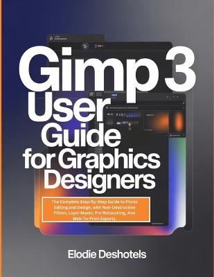 Gimp 3 User Guide for Graphics Designers: The Complete Step-By-Step Guide to Photo Editing and Design, with Non-Destructive Filters, Layer Masks, Pro Retouching, And Web-To-Print Exports. - Elodie Deshotels - cover