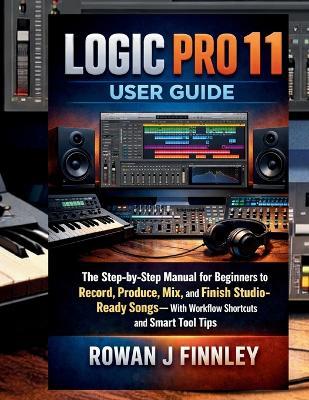 Logic Pro 11 User Guide: The Step-by-Step Manual for Beginners to Record, Produce, Mix, and Finish Studio-Ready Songs-With Workflow Shortcuts and Smart Tool Tips - Rowan J Finnley - cover