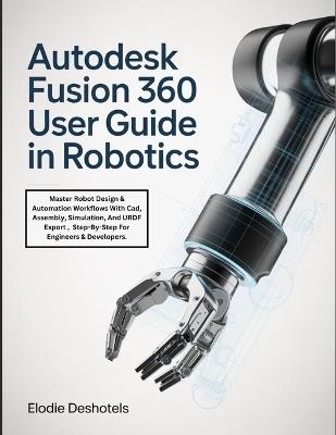 Autodesk Fusion 360 User Guide in Robotics: Master Robot Design & Automation Workflows With Cad, Assembly, Simulation, And URDF Export, Step-By-Step For Engineers & Developers. - Elodie Deshotels - cover