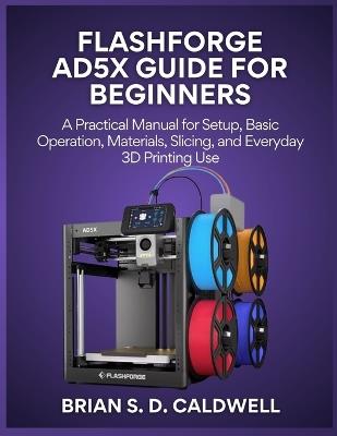 Flashforge Ad5x Guide for Beginners: A Practical Manual for Setup, Basic Operation, Materials, Slicing, and Everyday 3D Printing Use - Brian S D Caldwell - cover
