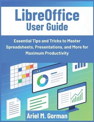 LibreOffice User Guide: Essential Tips and Tricks to Master Spreadsheets, Presentations, and More for Maximum Productivity - Ariel M Gorman - cover