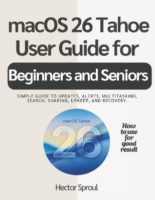 macOS 26 Tahoe USER GUIDE FOR BEGINNERS AND SENIORS: Simple guide to updates, alerts, multitasking, search, sharing, upkeep, and recovery. - Hector Sproul - cover