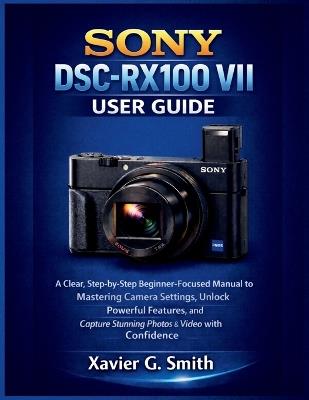 Sony DSC-RX100 VII User Guide: A Clear, Step-by-Step Beginner-Focused Manual to Mastering Camera Settings, Unlock Powerful Features, and Capture Stunning Photos & Video with Confidence - Xavier G Smith - cover