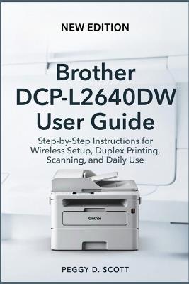 Brother DCP-L2640DW User Guide: Step-by-Step Instructions for Wireless Setup, Duplex Printing, Scanning, and Daily Use - Peggy D Scott - cover