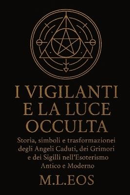 I Vigilanti E La Luce Occulta: Storia, simboli e trasformazioni degli Angeli Caduti, dei Grimori e dei Sigilli nell'Esoterismo Antico e Moderno - M L Eos - cover