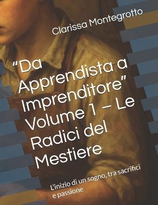 "Da Apprendista a Imprenditore" Volume 1 - Le Radici del Mestiere: L'inizio di un sogno, tra sacrifici e passione - Clarissa Montegrotto - cover