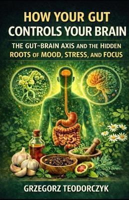 How Your Gut Controls Your Brain: The Gut-Brain Axis and the Hidden Roots of Mood, Stress, and Focus - Grzegorz Teodorczyk - cover