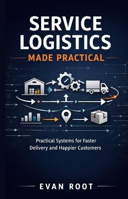 Service Logistics Made Practical: Practical Systems for Faster Delivery and Happier Customers - Evan Root - cover