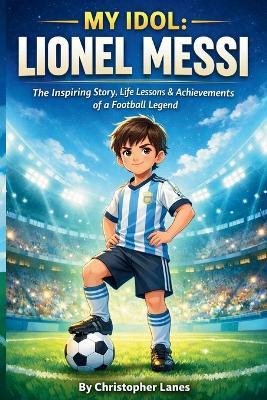 My Idol: LIONEL MESSI: From a Small Boy with Big Dreams to the Greatest Footballer of All Time - Christopher Lanes - cover