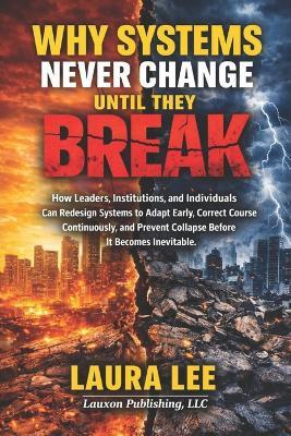 Why Systems Never Change Until They Break: How leaders, institutions, and individuals can redesign systems to adapt early, correct course continuously, and prevent collapse before it becomes inevitable. - Laura Lee - cover