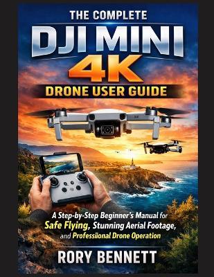 The Complete Dji Mini 4k Drone User Guide: A Step-by-Step Beginner's Manual for Safe Flying, Stunning Aerial Footage, and Professional Drone Operation - Rory Bennett - cover