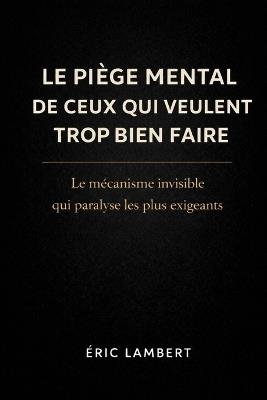 Le Piège Mental De Ceux Qui Veulent Trop Bien Faire: Le mécanisme invisible qui paralyse les plus exigeants - Eric Lambert - cover