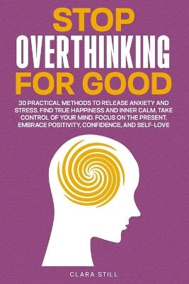 Stop Overthinking For Good: 30 Practical Methods to Release Anxiety and Stress. Find True Happiness and Inner Calm. Take Control of Your Mind. Embrace Positivity, Confidence, and Self-Love - Clara Still - cover
