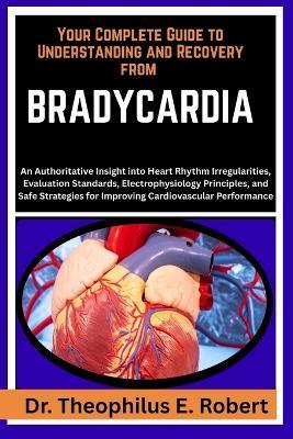 Your Complete Guide to Understanding and Recovery from Bradycardia: An Authoritative Insight into Heart Rhythm Irregularities, Evaluation Standards, Electrophysiology Principles, and Safe Strategies for Improving Cardiovascular Performance - Theophilus E Robert - cover