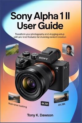 Sony Alpha 1 II User Guide: Transform Your Photography and Vlogging Setup with Pro-Level Features for Stunning Content Creation. - Tony K Dawson - cover