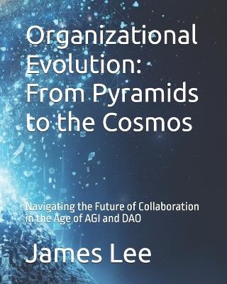 Organizational Evolution: From Pyramids to the Cosmos: Navigating the Future of Collaboration in the Age of AGI and DAO - James Lee - cover
