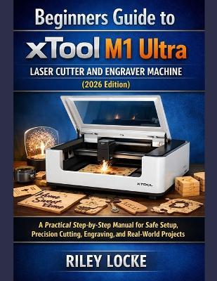 Beginners Guide to xTool M1 Ultra Laser Cutter and Engraver Machine (2026 Edition): A Practical Step-by-Step Manual for Safe Setup, Precision Cutting, Engraving, and Real-World Projects - Riley Locke - cover