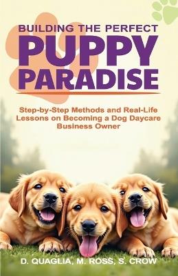 Building the Perfect Puppy Paradise: Step-by-Step Methods and Real-Life Lessons on Becoming a Dog Daycare Business Owner - M Ross,S Crow,Dennis Quaglia - cover