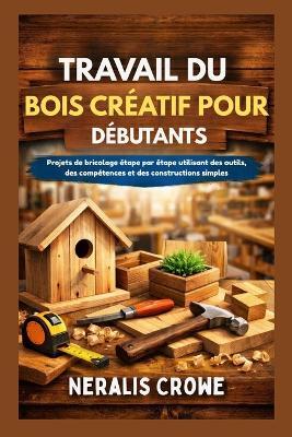Travail Du Bois Créatif Pour Débutants: Projets de bricolage étape par étape utilisant des outils, des compétences et des constructions simples - Neralis Crowe - cover