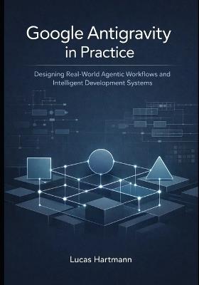 Google Antigravity in Practice: Designing Real-World Agentic Workflows and Intelligent Development Systems - Lucas Hartmann - cover