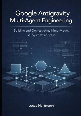 Google Antigravity Multi-Agent Engineering: Building and Orchestrating Multi-Model AI Systems at Scale - Lucas Hartmann - cover