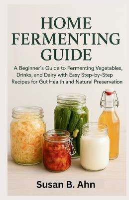 Home Fermenting Guide: A Beginner's Guide to Fermenting Vegetables, Drinks, and Dairy with Easy Step-by-Step Recipes for Gut Health and Natural Preservation - Susan B Ahn - cover