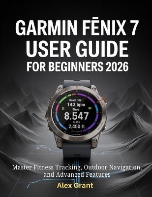 Garmin Fēnix 7 User Guide for Beginners 2026: Master Fitness Tracking, Outdoor Navigation, and Advanced Features - Alex Grant - cover
