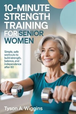 10-Minute Strength Training for Senior Women: Simple, Safe Workouts to Build Strength, Balance, and Independence After 60 - Tyson A Wiggins - cover