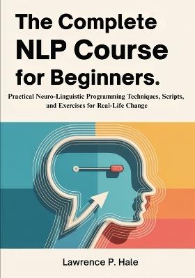 The Complete NLP Course for Beginners: Practical Neuro-Linguistic Programming Techniques, Scripts, and Exercises for Real-Life Change - Lawrence P Hale - cover