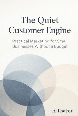 The Quiet Customer Engine: Practical Marketing for Small Businesses Without a Budget - A Thakor - cover