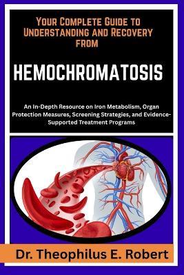 Your Complete Guide to Understanding and Recovery from Hemochromatosis: An In-Depth Resource on Iron Metabolism, Organ Protection Measures, Screening Strategies, and Evidence-Supported Treatment Programs - Theophilus E Robert - cover