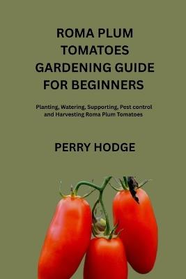 Roma Plum Tomatoes Guide for Beginners: Planting, Watering, Supporting, pest control and Harvesting Roma plum Tomatoes - Perry Hodge - cover
