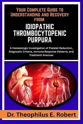 Your Complete Guide to Understanding and Recovery from Idiopathic Thrombocytopenic Purpura: A Hematologic Investigation of Platelet Reduction, Diagnostic Criteria, Immune Response Patterns, and Treatment Avenues - Theophilus E Robert - cover