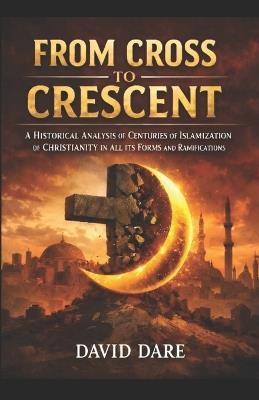 From Cross to Crescent: A Historical Analysis Of Centuries Of Islamization Of Christianity In All Its Forms And Ramifications - David Dare - cover