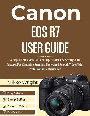 Canon EOS R7 User Guide: A Step-By-Step Manual To Set Up, Master Key Settings And Features For Capturing Stunning Photos And Smooth Videos With Professional Configuration - Mikko Wright - cover